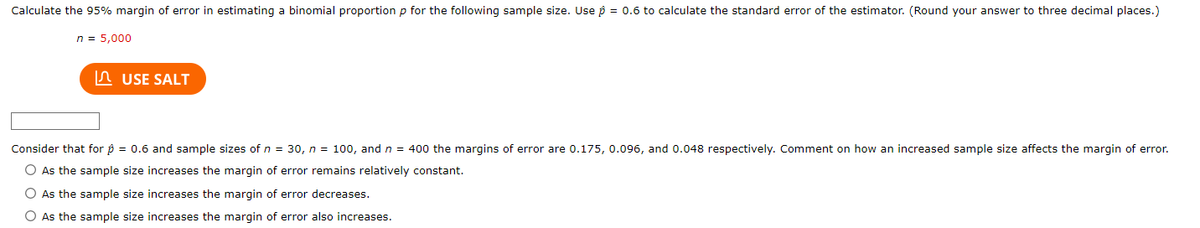 Calculate the 95% margin of error in estimating a binomial proportion p for the following sample size. Use p = 0.6 to calculate the standard error of the estimator. (Round your answer to three decimal places.)
n = 5,000
USE SALT
Consider that for p = 0.6 and sample sizes of n = 30, n = 100, and n = 400 the margins of error are 0.175, 0.096, and 0.048 respectively. Comment on how an increased sample size affects the margin of error.
O As the sample size increases the margin of error remains relatively constant.
O As the sample size increases the margin of error decreases.
O As the sample size increases the margin of error also increases.