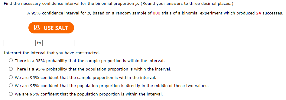 Find the necessary confidence interval for the binomial proportion p. (Round your answers to three decimal places.)
A 95% confidence interval for p, based on a random sample of 800 trials of a binomial experiment which produced 24 successes.
to
USE SALT
Interpret the interval that you have constructed.
O There is a 95% probability that the sample proportion is within the interval.
O There is a 95% probability that the population proportion is within the interval.
We are 95% confident that the sample proportion is within the interval.
O We are 95% confident that the population proportion is directly in the middle of these two values.
We are 95% confident that the population proportion is within the interval.