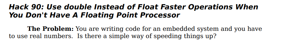 Hack 90: Use double Instead of Float Faster Operations When
You Don't Have A Floating Point Processor
The Problem: You are writing code for an embedded system and you have
to use real numbers. Is there a simple way of speeding things up?