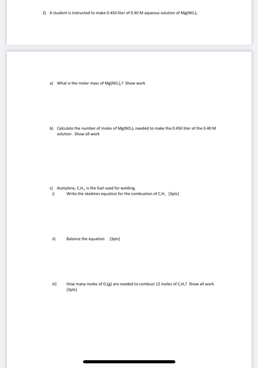 2) A student is instructed to make 0.450 liter of 0.40 M aqueous solution of Mg(NO,),
a) What is the molar mass of Mg(NO,),? Show work
b) Calculate the number of moles of Mg(NO.). needed to make the 0.450 liter of the 0.40 M
solution. Show all work
c) Acetylene, C,H, is the fuel used for welding.
i)
Write the skeleton equation for the combustion of C,H, [3pts]
ii)
Balance the equation [3pts]
ii)
How many moles of 0,(g) are needed to combust 12 moles of C,H,? Show all work
(3pts]
