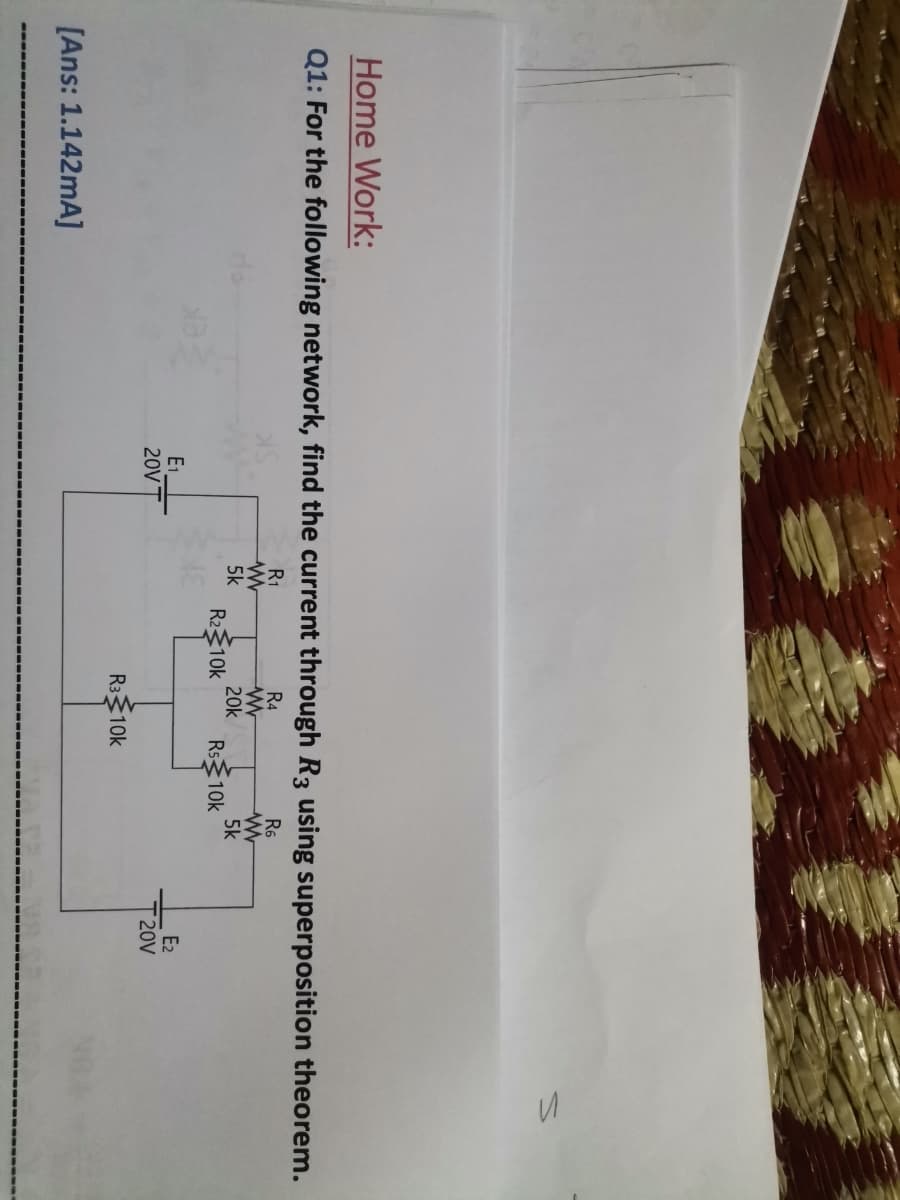 Home Work:
Q1: For the following network, find the current through R3 using superposition theorem.
R1
R4
R6
5k
R210k
20k
Rs10k
5k
E1
20V
E2
20V
R310k
[Ans: 1.142mA]
