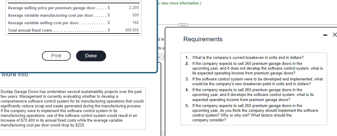 Average selling price per premium garage door....S
Average variable manufacturing cost per door
Average variable selling cost per door
Total annual fixed costs....
More info
Print
$
S
.............S
Done
2,200
500
160
308,000
Dunlap Garage Doors has undertaken several sustainability projects over the past
few years. Management is currently evaluating whether to develop a
comprehensive software control system for its manufacturing operations that would
significantly reduce scrap and waste generated during the manufacturing process.
If the company were to implement this software control system in its
manufacturing operations, use of the software control system would result in an
increase of $70,400 in its annual fixed costs while the average variable
manufacturing cost per door would drop by $220.
view more information.)
d in
ts u
C
Requirements
2.
1. What is the company's current breakeven in units and in dollars?
If the company expects to sell 260 premium garage doors in the
upcoming year, and it does not develop the software control system, what is
its expected operating income from premium garage doors?
3.
If the software control system were to be developed and implemented, what
would be the company's new breakeven point in units and in dollars?
4. If the company expects to sell 260 premium garage doors in the
upcoming year, and it develops the software control system, what is its
expected operating income from premium garage doors?
5. If the company expects to sell 260 premium garage doors in the
upcoming year, do you think the company should implement the software
control system? Why or why not? What factors should the
company consider?
X