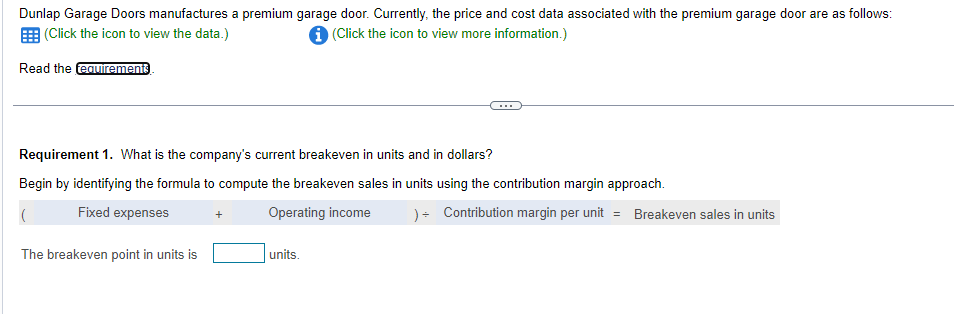 Dunlap Garage Doors manufactures a premium garage door. Currently, the price and cost data associated with the premium garage door are as follows:
(Click the icon to view the data.)
i (Click the icon to view more information.)
Read the requirements.
Requirement 1. What is the company's current breakeven in units and in dollars?
Begin by identifying the formula to compute the breakeven sales in units using the contribution margin approach.
Fixed expenses
Operating income
The breakeven point in units is
units.
) + Contribution margin per unit = Breakeven sales in units