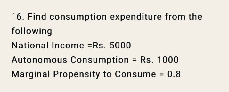 16. Find consumption expenditure from the
following
National Income Rs. 5000
Autonomous Consumption = Rs. 1000
%3D
Marginal Propensity to Consume = 0.8
%3D
