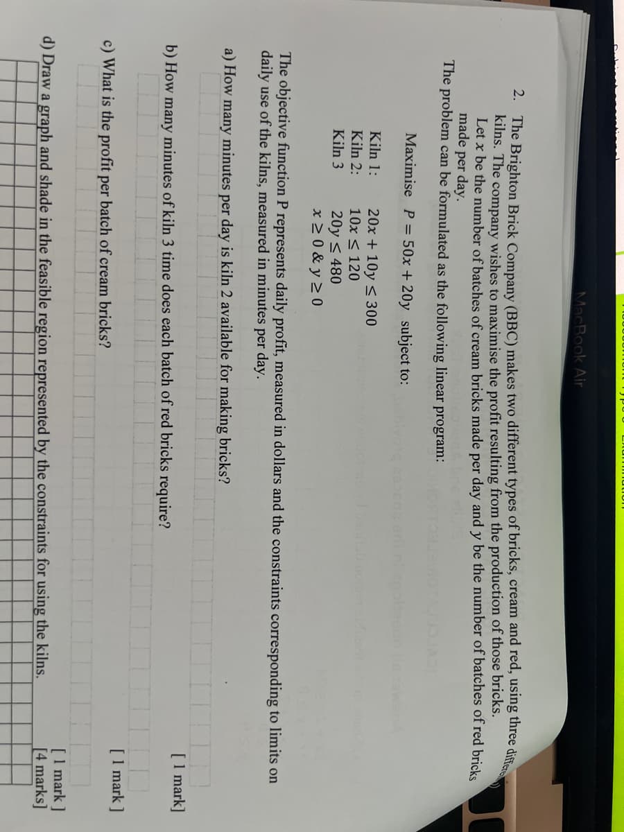 MacBook Air
2. The Brighton Brick Company (BBC) makes two different types of bricks, cream and red, using three differe
kilns. The company wishes to maximise the profit resulting from the production of those bricks.
Let x be the number of batches of cream bricks made per day and y be the number of batches of red bricks
made per day.
The problem can be formulated as the following linear program:
Maximise P = 50x + 20y subject to:
Kiln 1:
Kiln 2:
Kiln 3
b) How
20x+10y≤ 300
10x ≤ 120
20y≤ 480
x ≥0&y≥0
Lummation1
The objective function P represents daily profit, measured in dollars and the constraints corresponding to limits on
daily use of the kilns, measured in minutes per day.
a) How many minutes per day is kiln 2 available for making bricks?
many minutes of kiln 3 time does each batch of red bricks require?
c) What is the profit per batch of cream bricks?
borger st
d) Draw a graph and shade in the feasible region represented by the constraints for using the kilns.
[1 mark]
[1 mark]
[1 mark]
[4 marks]