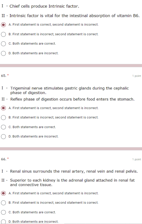 I - Chief cells produce Intrinsic factor.
II - Intrinsic factor is vital for the intestinal absorption of vitamin B6.
A. First statement is correct, second statement is incorrect.
B. First statement is incorrect, second statement is correct.
C. Both statements are correct.
D. Both statements are incorrect.
65. *
1 point
I
Trigeminal nerve stimulates gastric glands during the cephalic
phase of digestion.
II - Reflex phase of digestion occurs before food enters the stomach.
A. First statement is correct, second statement is incorrect.
B. First statement is incorrect, second statement is correct.
C. Both statements are correct.
D. Both statements are incorrect.
66. *
1 point
I
Renal sinus surrounds the renal artery, renal vein and renal pelvis.
II - Superior to each kidney is the adrenal gland attached in renal fat
and connective tissue.
A. First statement is correct, second statement is incorrect.
B. First statement is incorrect, second statement is correct.
C. Both statements are correct.
D. Both statements are incorrect.
