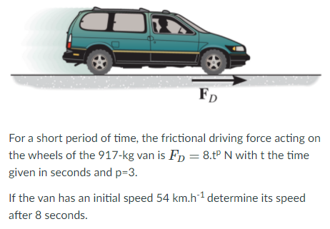 FD
For a short period of time, the frictional driving force acting on
the wheels of the 917-kg van is Fp = 8.tP N with t the time
given in seconds and p=3.
If the van has an initial speed 54 km.h1 determine its speed
after 8 seconds.
