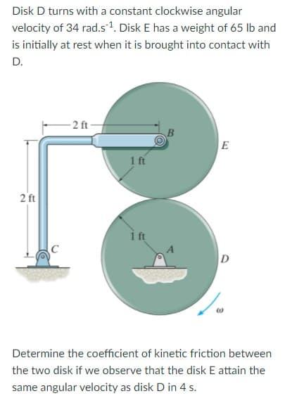 Disk D turns with a constant clockwise angular
velocity of 34 rad.s1. Disk E has a weight of 65 lb and
is initially at rest when it is brought into contact with
D.
- 2 ft-
B
E
1 ft
2 ft
i ft
D
Determine the coefficient of kinetic friction between
the two disk if we observe that the disk E attain the
same angular velocity as disk D in 4 s.
