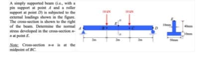 A simply supported beam (ie, witha
pin support at point 4 anda roller
support at point D) is subjected to the
extemal leadings shown in the figure.
The cross-section is shown to the right
of the beam. Determine the nomal
stress developed in the cross-section
aat point E.
40mm
mm
Note: Cross-section is at the
midpoint of BC.
