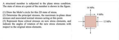 A structural member is subjected to the plane stress condition,
The state of stress at a point of the member is shown in the figure.
16 MP
(1) Draw the Mohr's circle for this 2D state of stress.
2) Determine the principal stresses, the maximum inplane shoar
stresses and associated normal stresses acting at this point.
0) Represent these critical stresses on new stress elements, and
indicate the angles of rotation of the new stress elements with
respect to the original stress elements.
9 MP
12 MP
