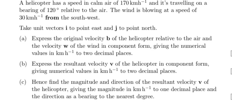 A helicopter has a speed in calm air of 170 kmh- and it's travelling on a
bearing of 120° relative to the air. The wind is blowing at a speed of
30 kmh from the south-west.
Take unit vectors i to point east and j to point north.
(a) Express the original velocity b of the helicopter relative to the air and
the velocity w of the wind in component form, giving the numerical
values in km h-1 to two decimal places.
(b) Express the resultant velocity v of the helicopter in component form,
giving numerical values in km h-¹ to two decimal places.
(c) Hence find the magnitude and direction of the resultant velocity v of
the helicopter, giving the magnitude in km h−¹ to one decimal place and
the direction as a bearing to the nearest degree.