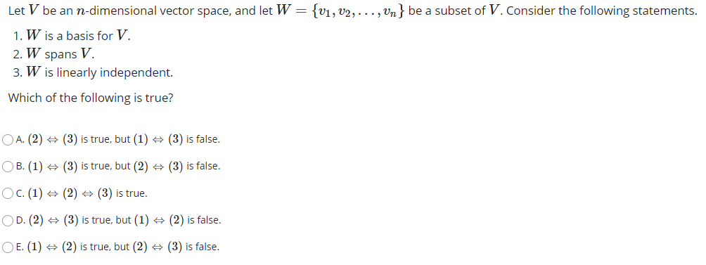 Let V be an n-dimensional vector space, and let W =
{v1, v2, ..., Un} be a subset of V. Consider the following statements.
1. W is a basis for V.
2. W spans V.
3. W is linearly independent.
Which of the following is true?
O A. (2) + (3) is true, but (1) + (3) is false.
OB. (1) +
(3) is true, but (2) + (3) is false.
Oc. (1) + (2) + (3) is true.
OD. (2) + (3) is true, but (1) (2) is false.
O E. (1) + (2) is true, but (2) + (3) is false.
