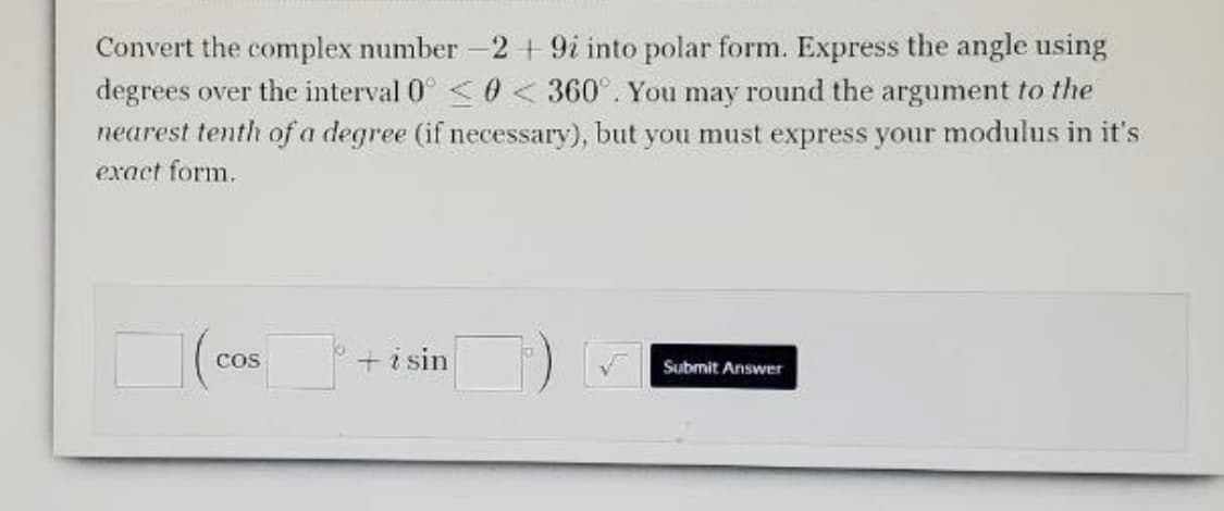 Convert the complex number-2 + 9i into polar form. Express the angle using
degrees over the interval 0°<0 <360°. You may round the argument to the
nearest tenth of a degree (if necessary), but you must express your modulus in it's
exact form.
+i sin
CoS
Submit Answer
