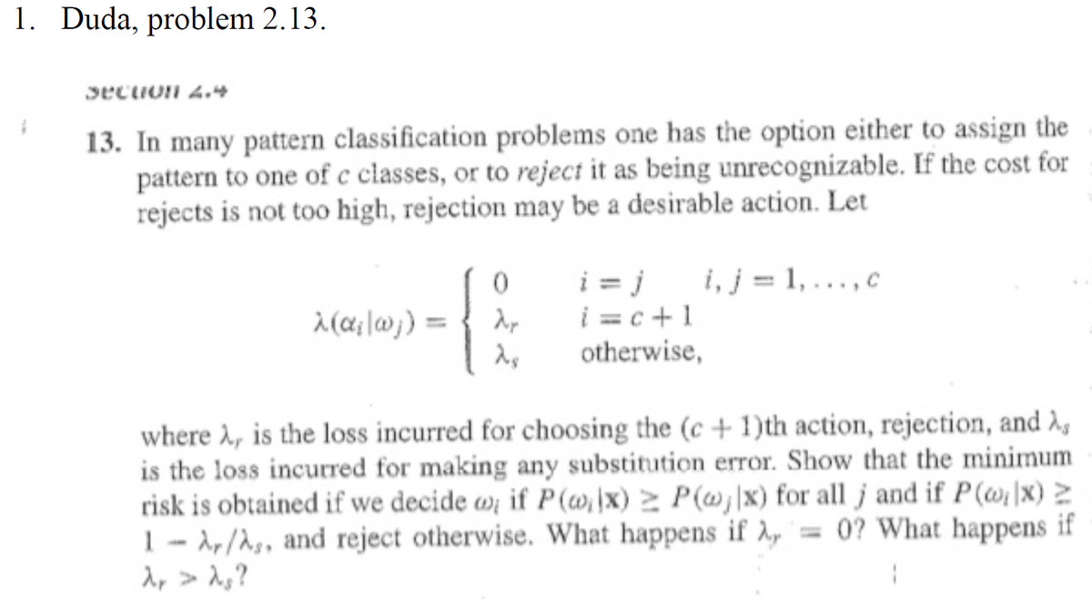 1. Duda, problem 2.13.
Secion 4.4
13. In many pattern classification problems one has the option either to assign the
pattern to one of c classes, or to reject it as being unrecognizable. If the cost for
rejects is not too high, rejection may be a desirable action. Let
i, j = 1,..., c
{
i = j
i =c+1
otherwise,
%3D
where , is the loss incurred for choosing the (c + 1)th action, rejection, and
is the loss incurred for making any substitution error. Show that the minimum
risk is obtained if we decide wi if P (w,\x) > P(wj|x) for all j and if P(@\x) Z
1- 1,/A,, and reject otherwise. What happens if 2, = 0? What happens if
1, > 1,?
%3D
