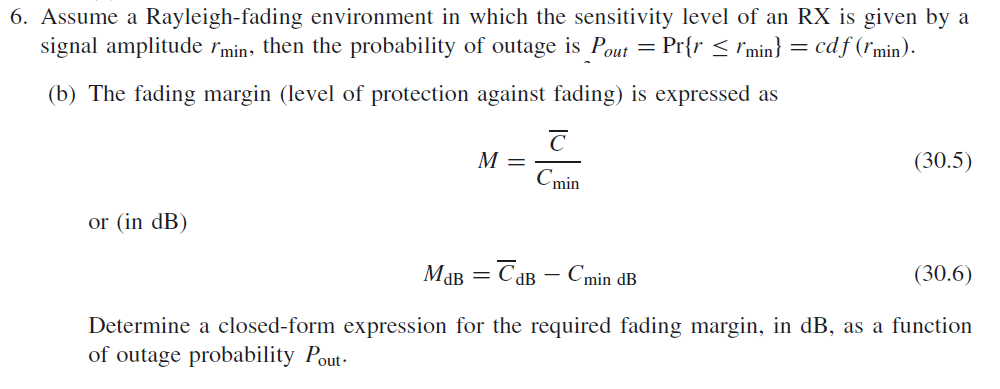 6. Assume a Rayleigh-fading environment in which the sensitivity level of an RX is given by a
signal amplitude rmin, then the probability of outage is Pout = Pr{r < rmin} = cdf (rmin).
(b) The fading margin (level of protection against fading) is expressed as
M =
(30.5)
Cmin
or (in dB)
Мав — Сав — Cmin dB
(30.6)
%3|
dB -
Determine a closed-form expression for the required fading margin, in dB, as a function
of outage probability Pout-
