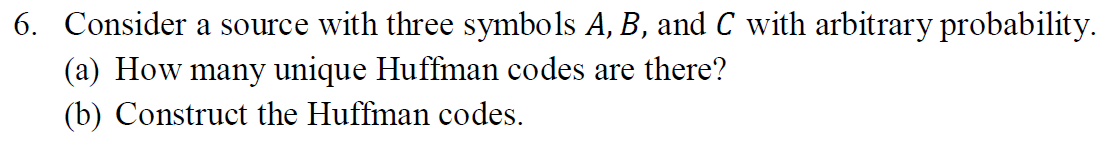 6. Consider a source with three symbols A, B, and C with arbitrary probability.
(a) How many unique Huffman codes are there?
(b) Construct the Huffman codes.
