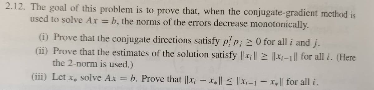 2.12. The goal of this problem is to prove that, when the conjugate-gradient method is
b, the norms of the errors decrease monotonically.
used to solve Ax
(i) Prove that the conjugate directions satisfy pip; >0 for all i and j.
(ii) Prove that the estimates of the solution satisfy ||x; || > ||X;–1 || for all i. (Here
the 2-norm is used.)
(iii) Let x, solve Ax = b. Prove that ||x; – X || < ||X;–1 – x4|| for all i.
%3D
