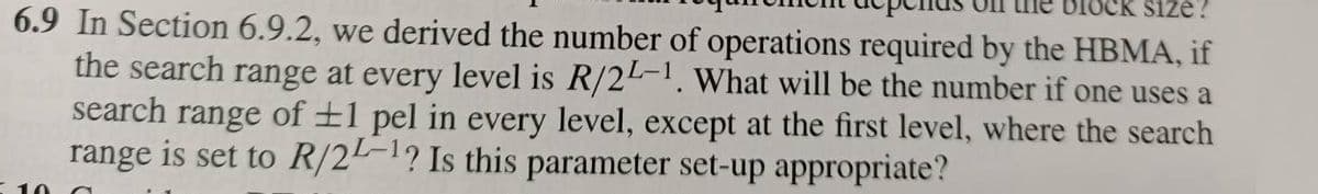 LOCK Size?
6.9 In Section 6.9.2, we derived the number of operations required by the HBMA, if
the search range at every level is R/24-1. What will be the number if one uses a
search range of ±1 pel in every level, except at the first level, where the search
range is set to R/2-1? Is this parameter set-up appropriate?
