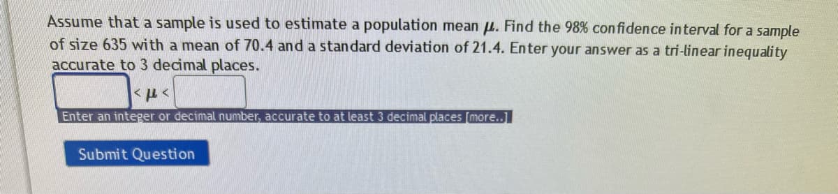 Assume that a sample is used to estimate a population mean . Find the 98% confidence interval for a sample
of size 635 with a mean of 70.4 and a standard deviation of 21.4. Enter your answer as a tri-linear inequality
accurate to 3 decimal places.
με
Enter an integer or decimal number, accurate to at least 3 decimal places [more..]
Submit Question