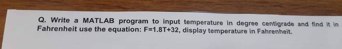 Q. Write a MATLAB program to input temperature in degree centigrade and find it in
Fahrenheit use the equation: F=1.8T+32, display temperature in Fahrenheit.