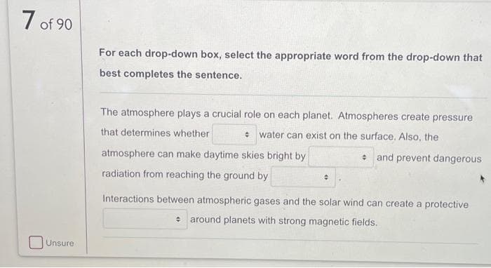 7 of 90
Unsure
For each drop-down box, select the appropriate word from the drop-down that
best completes the sentence.
The atmosphere plays a crucial role on each planet. Atmospheres create pressure
that determines whether
• water can exist on the surface. Also, the
atmosphere can make daytime skies bright by
radiation from reaching the ground by
수
and prevent dangerous
Interactions between atmospheric gases and the solar wind can create a protective
÷ around planets with strong magnetic fields.