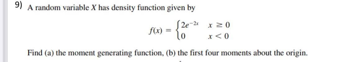 9) A random variable X has density function given by
| 2e-2x x 2 0
f(x) =
lo
x <0
Find (a) the moment generating function, (b) the first four moments about the origin.
