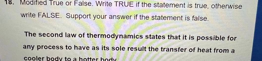 18. Modified True or False. Write TRUE if the statement is true, otherwise
write FALSE. Support your answer if the statement is false.
The second law of thermodynamics states that it is possible for
any process to have as its sole result the transfer of heat from a
cooler body to a hotter body
