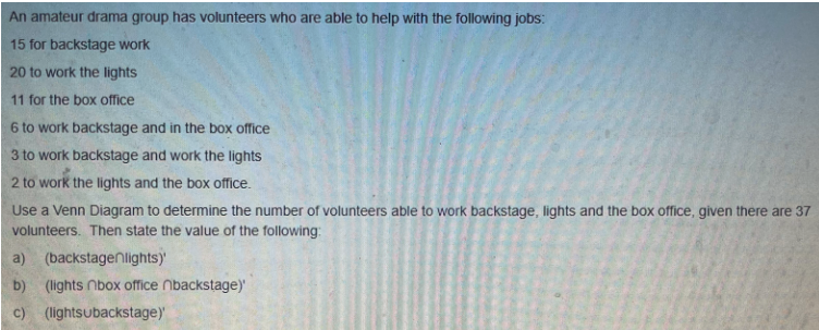 An amateur drama group has volunteers who are able to help with the following jobs:
15 for backstage work
20 to work the lights
11 for the box office
6 to work backstage and in the box office
3 to work backstage and work the lights
2 to work the lights and the box office.
Use a Venn Diagram to determine the number of volunteers able to work backstage, lights and the box office, given there are 37
volunteers. Then state the value of the following:
a) (backstagenlights)
b) (lights box office nbackstage)'
c) (lightsubackstage)'