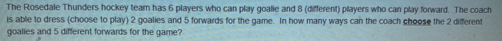 The Rosedale Thunders hockey team has 6 players who can play goalie and 8 (different) players who can play forward. The coach
is able to dress (choose to play) 2 goalies and 5 forwards for the game. In how many ways can the coach choose the 2 different
goalies and 5 different forwards for the game?