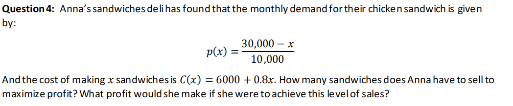 Question 4: Anna's sandwiches deli has found that the monthly demand for their chicken sandwich is given
by:
30,000 — х
p(x)
%D
10,000
And the cost of making x sandwiches is C(x) = 6000 + 0.8x. How many sandwiches does Anna have to sell to
maximize profit? What profit would she make if she were to achieve this level of sales?
