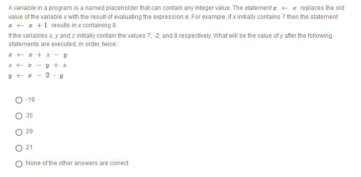 A variable in a program is a named placeholder that can contain any integer value. The statementz + e replaces the old
value of the variable x with the result of evaluating the expression e. For example, if x initially contains 7 then the statement
I + 1 +1 results in x containing 8.
If the variables x, y and z initially contain the values 7, -2, and 8 respectively. What will be the value of y after the following
statements are executed, in order, twice:
I + I + z - y
- y + z
2
O -19
35
29
21
O None of the other answers are correct
