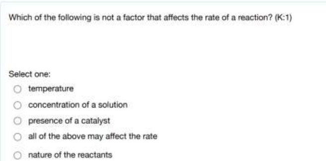 Which of the following is not a factor that affects the rate of a reaction? (K:1)
Select one:
temperature
concentration of a solution
presence of a catalyst
all of the above may affect the rate
nature of the reactants
