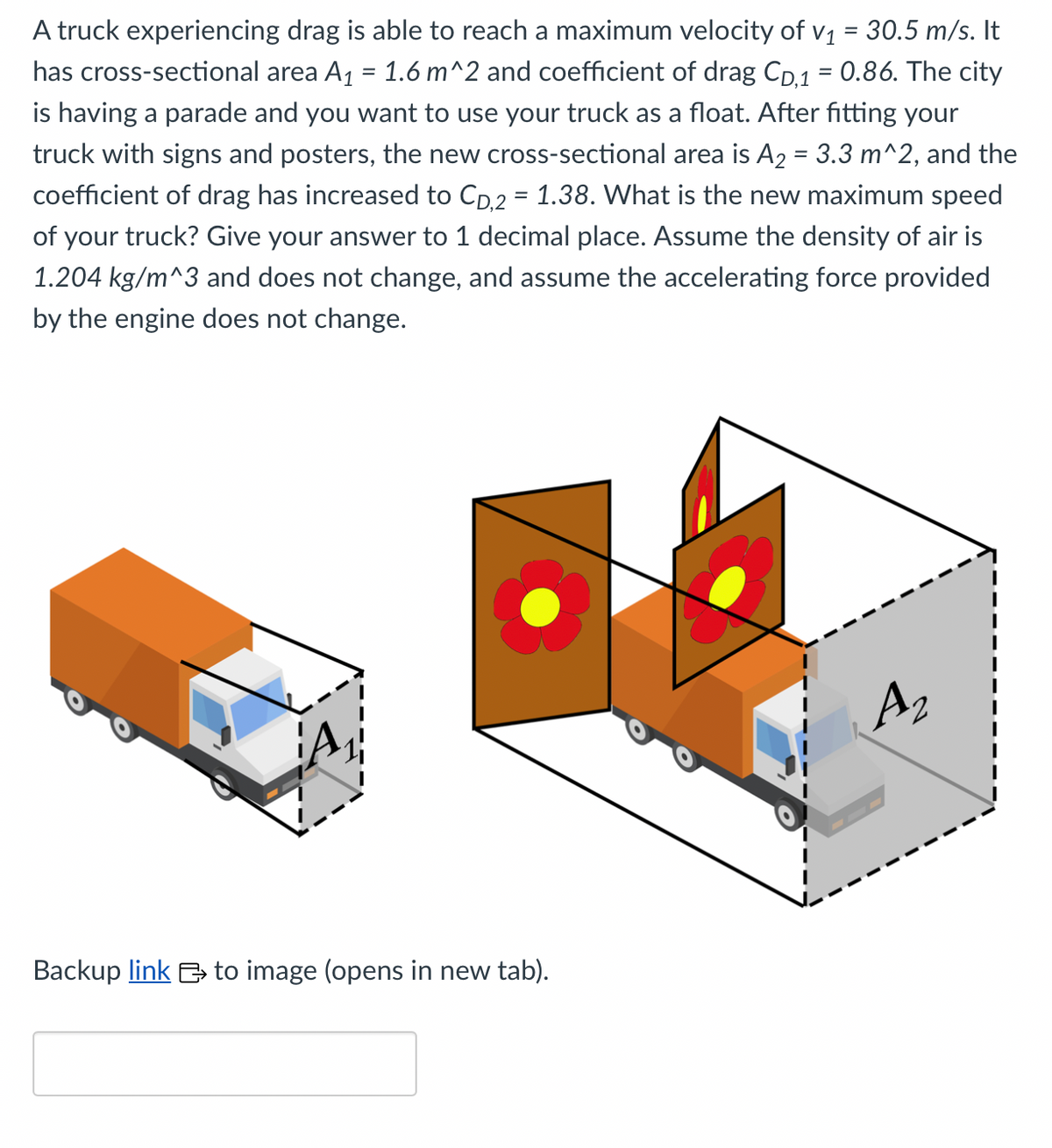 A truck experiencing drag is able to reach a maximum velocity of v₁ = 30.5 m/s. It
has cross-sectional area A₁ = 1.6 m^2 and coefficient of drag CD,1 = 0.86. The city
is having a parade and you want to use your truck as a float. After fitting your
truck with signs and posters, the new cross-sectional area is A₂ = 3.3 m^2, and the
coefficient of drag has increased to CD,2 = 1.38. What is the new maximum speed
of your truck? Give your answer to 1 decimal place. Assume the density of air is
1.204 kg/m^3 and does not change, and assume the accelerating force provided
by the engine does not change.
Backup link to image (opens in new tab).
A₂