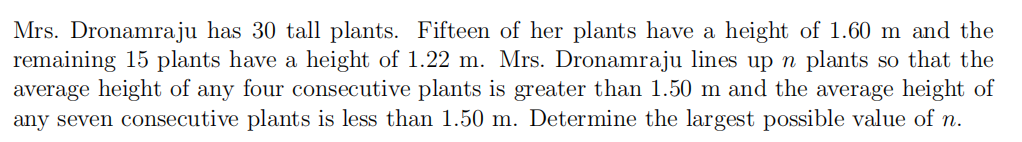 Mrs. Dronamraju has 30 tall plants. Fifteen of her plants have a height of 1.60 m and the
remaining 15 plants have a height of 1.22 m. Mrs. Dronamraju lines upn plants so that the
average height of any four consecutive plants is greater than 1.50 m and the average height of
any seven consecutive plants is less than 1.50 m. Determine the largest possible value of n.
