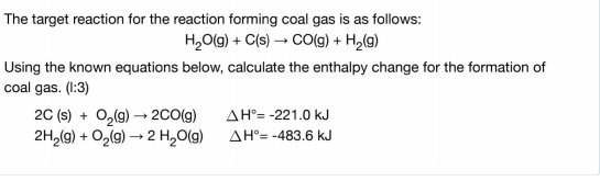 The target reaction for the reaction forming coal gas is as follows:
H,O(g) + C(s) → CO(g) + H,(g)
Using the known equations below, calculate the enthalpy change for the formation of
coal gas. (1:3)
20 (s) + 0,(9) – 2CO(g)
2H,(g) + O,(9) → 2 H,O(g)
AH°= -221.0 kJ
AH°= -483.6 kJ
