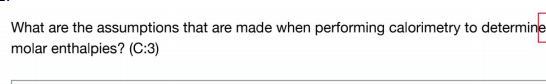 What are the assumptions that are made when performing calorimetry to determine
molar enthalpies? (C:3)
