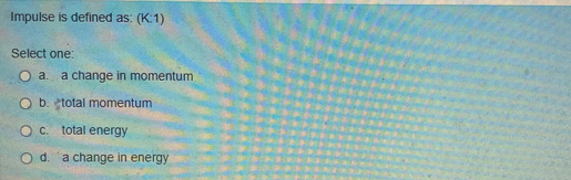 Impulse is defined as: (K:1)
Select one:
O a. a change in momentum
O b. total momentum
O c. total energy
O d. a change in energy