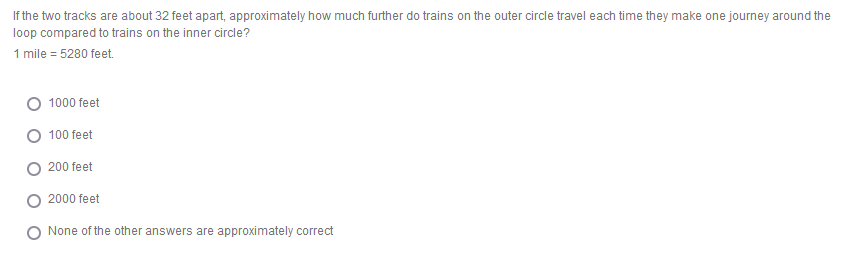 If the two tracks are about 32 feet apart, approximately how much further do trains on the outer circle travel each time they make one journey around the
loop compared to trains on the inner circle?
1 mile = 5280 feet.
O 1000 feet
100 feet
200 feet
2000 feet
None of the other answers are approximately correct
