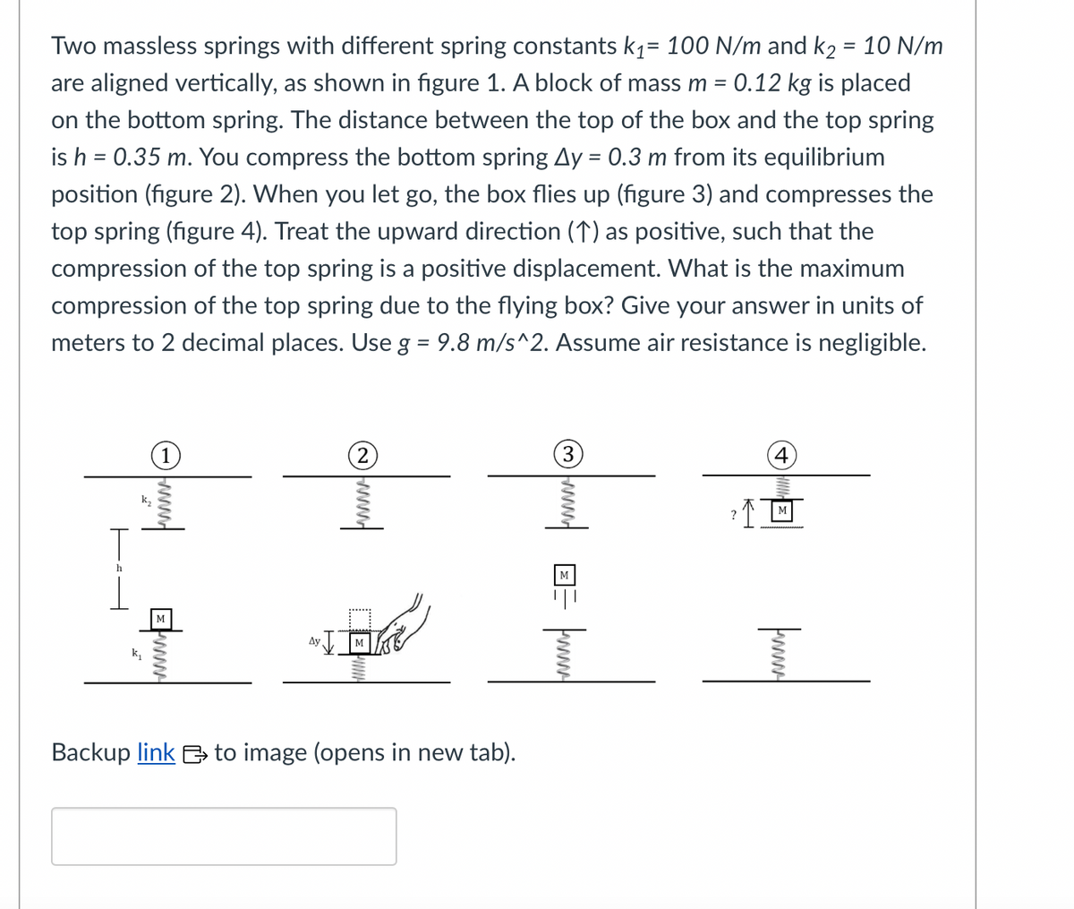 Two massless springs with different spring constants k₁= 100 N/m and k₂ = 10 N/m
are aligned vertically, as shown in figure 1. A block of mass m = 0.12 kg is placed
on the bottom spring. The distance between the top of the box and the top spring
is h = 0.35 m. You compress the bottom spring Ay = 0.3 m from its equilibrium
position (figure 2). When you let go, the box flies up (figure 3) and compresses the
top spring (figure 4). Treat the upward direction (↑) as positive, such that the
compression of the top spring is a positive displacement. What is the maximum
compression of the top spring due to the flying box? Give your answer in units of
meters to 2 decimal places. Use g = 9.8 m/s^2. Assume air resistance is negligible.
T
h
EW
Ay
(2)
www
Backup link to image (opens in new tab).
fumand
M
риту
4
² ↑ M
?
www