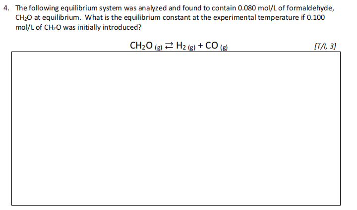 4. The following equilibrium system was analyzed and found to contain 0.080 mol/L of formaldehyde,
CH20 at equilibrium. What is the equilibrium constant at the experimental temperature if 0.100
mol/L of CH2O was initially introduced?
CH2O (g) 2 H2 (g) + CÓ (g)
[T/I, 3]
