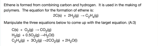 Ethene is formed from combining carbon and hydrogen. It is used in the making of
polymers. The equation for the formation of ethene is:
20(s) + 2H2(g) → C2H4(9)
Manipulate the three equations below to come up with the target equation. (A:3)
C(s) + Og(g) → CO,(9)
Hg(g) + 0.502(g) →H2O(1)
C2H4(9) + 30,(g) –→2CO2(9) + 2H,O()
