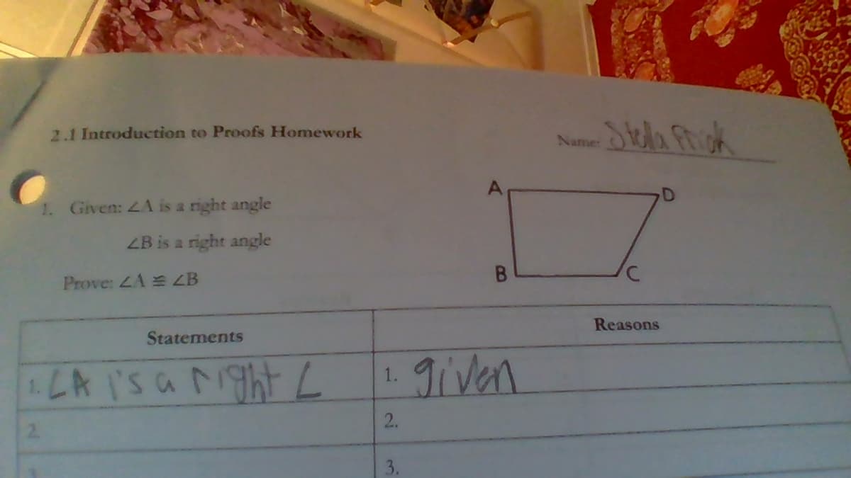 2.1 Introduction to Proofs Homework
Name Oa Friok
1. Given: 4A is a right angle
ZB is a right angle
Prove: LA ZB
Statements
Reasons
LA I'SaightL
given
1.
2.
3.
