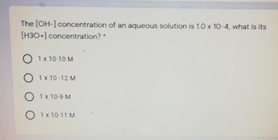 The (OH-] concentration of an aqueous solution is 1.0 x 10-4, what is its
[H30+] concentration?
1x 10-10 M
O 1x 10 -12 M
O 1x 10-9 M
1x 10-11 M
