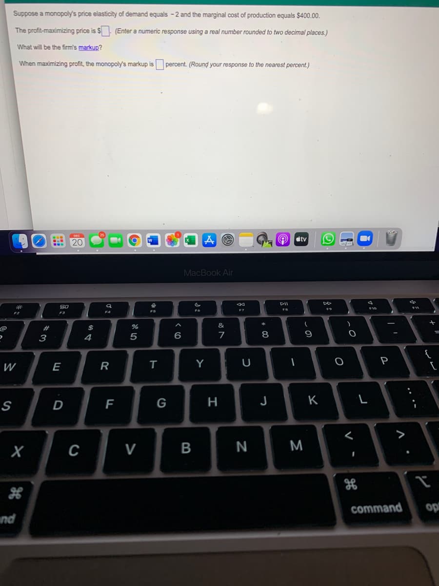 Suppose a monopoly's price elasticity of demand equals -2 and the marginal cost of production equals $400.00.
The profit-maximizing price is $ - (Enter a numeric response using a real number rounded to two decimal places.)
What will be the firm's markup?
When maximizing profit, the monopoly's markup is percent. (Round your response to the nearest percent.)
tv
20
MacBook Air
DII
80
F7
F4
F3
F2
&
@
%23
3
4
7
9
{
W
E
R
T
Y
一
P
F
G
H
J
K
>
C
V
command
op
nd
...-
* C0
B
