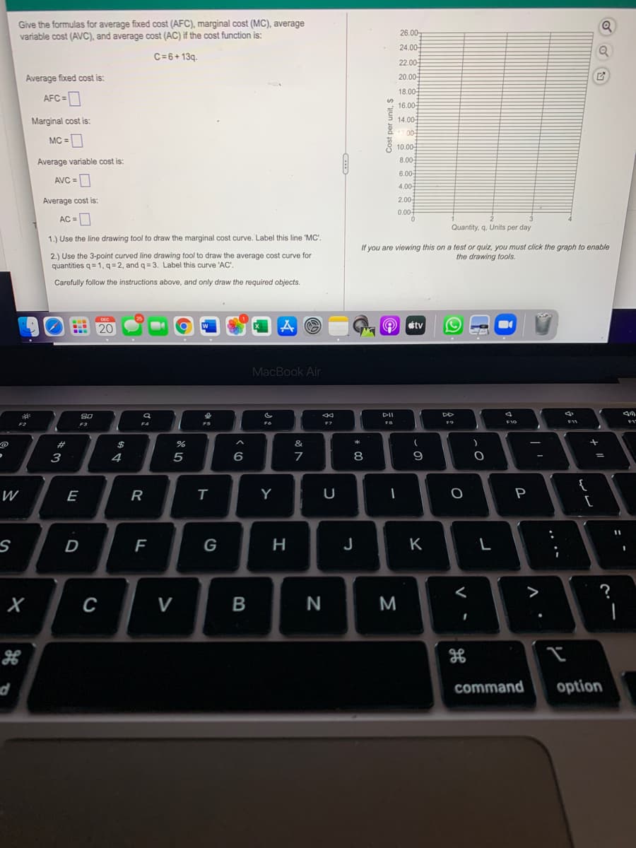 Give the formulas for average fixed cost (AFC), marginal cost (MC), average
variable cost (AVC), and average cost (AC) if the cost function is:
26.00
24.00-
C=6+13q.
22.00
Average fixed cost is:
20.00-
18.00
AFC =
* 16.00
Marginal cost is:
14.00-
MC =
10.00
Average variable cost is:
8.00
6.00-
AVC =
4.00
Average cost is:
2.00
0.00-
AC =D
Quantity, q. Units per day
1.) Use the line drawing tool to draw the marginal cost curve. Label this line 'MC'.
If you are viewing this on a test or quiz, you must click the graph to enable
the drawing tools.
2.) Use the 3-point curved line drawing tool to draw the average cost curve for
quantities q= 1, q = 2, and q = 3. Label this curve 'AC'.
Carefully follow the instructions above, and only draw the required objects.
étv
20
MacBook Air
S0
DII
F3
F4
FS
F6
F7
FB
F9
2$
&
3
4
7
8
9
{
[
W
E
R
T
Y
U
P
D
F
G
H
J
K
<
>
?
C
V
N
command
option
.. ..
Cost per unit, $
* 0O
