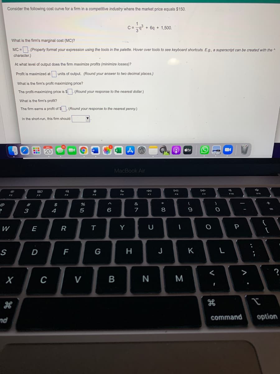 Consider the following cost curve for a firm in a competitive industry where the market price equals $150.
C =-9
+ 6q + 1,500.
What is the firm's marginal cost (MC)?
MC =- (Properly format your expression using the tools in the palette. Hover over tools to see keyboard shortcuts. E.g., a superscript can be created with the ^
character.)
At what level of output does the firm maximize profits (minimize losses)?
Profit is maximized at units of output. (Round your answer to two decimal places.)
What is the firm's profit maximizing price?
The profit-maximizing price is $. (Round your response to the nearest dollar.)
What is the firm's profit?
The firm earns a profit of $. (Round your response to the nearest penny.)
In the short-run, this firm should
DEC
20
étv
MacBook Air
80
DII
F2
F3
F4
F7
FB
F9
@
%23
$
&
3
4
5
6
7
8
9
W
E
Y
P
S
D
F
H
J
K
?
C V
N
M
command
option
nd
.. .-
リ
* 00
R
