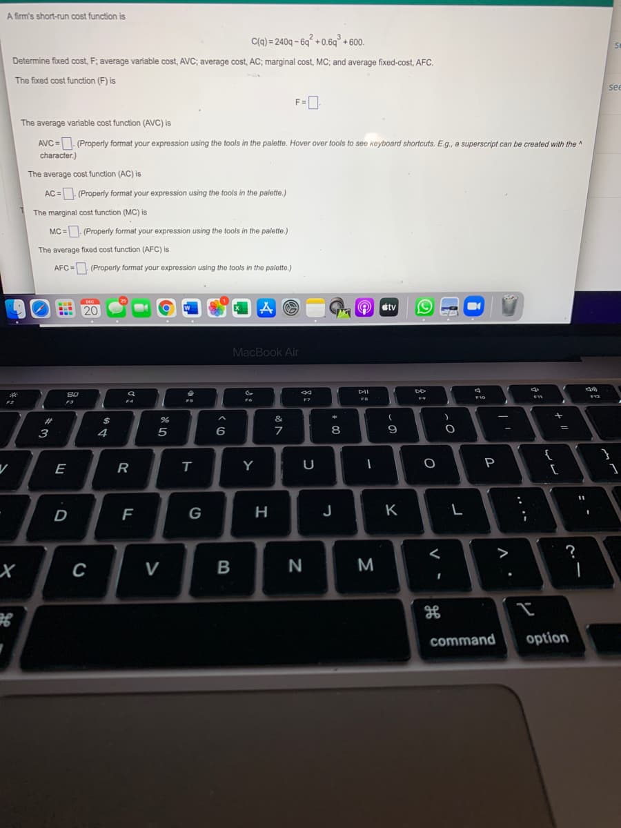 A firm's short-run cost function is
C(q) = 240q – 6g° + 0.6q° + 600.
Determine fixed cost, F; average variable cost, AVC; average cost, AC; marginal cost, MC; and average fixed-cost, AFC.
The fixed cost function (F) is
se
F=0
The average variable cost function (AVC) is
AVC =- (Properly format your expression using the tools in the palette. Hover over tools to see keyboard shortcuts. E.g., a superscript can be created with the ^
character.)
The average cost function (AC) is
AC =. (Properly format your expression using the tools in the palette.)
The marginal cost function (MC) is
MC =. (Properly format your expression using the tools in the palette.)
The average fixed cost function (AFC) is
AFC = (Properly format your expression using the tools in the palette.)
tv
20
MacBook Air
DII
SO
F10
2
F7
FB
F9
F2
F3
F4
FS
23
%24
&
3
4
6
8
{
[
E
Y
F
G
J
K
>
?
х
C
V
N
command
option
.. •-
V
-
