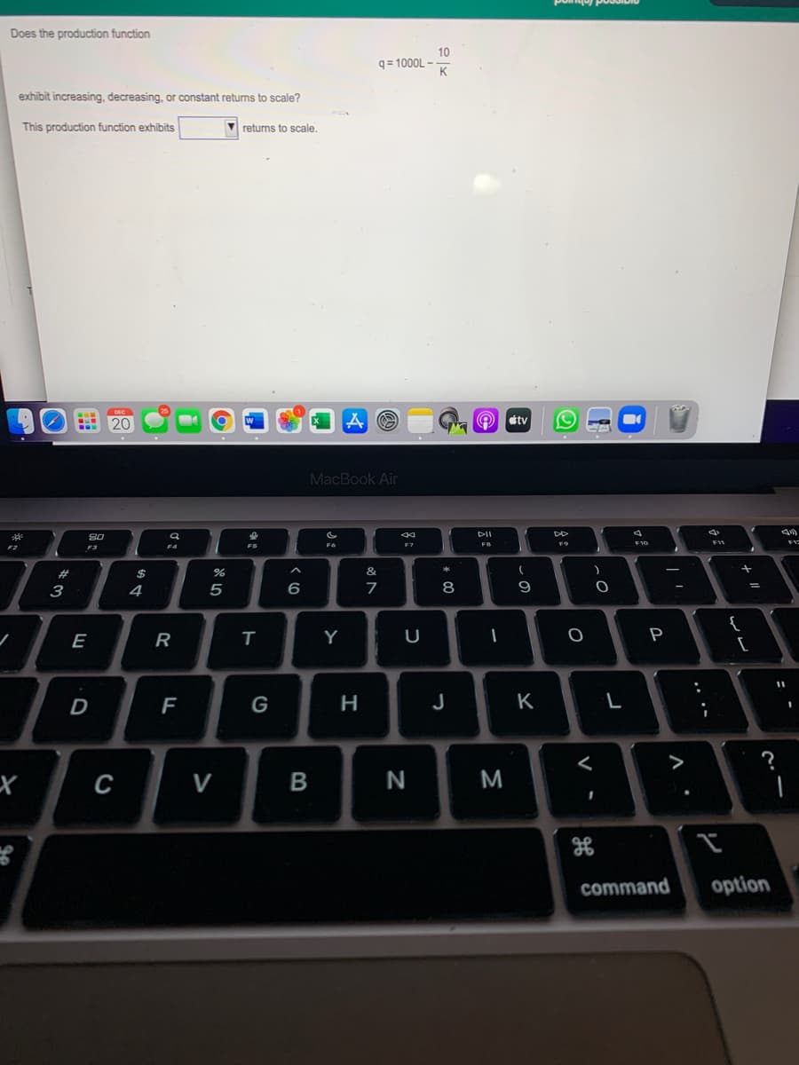 Does the production function
10
q= 1000L -
K
exhibit increasing, decreasing, or constant returns to scale?
This production function exhibits
V returns to scale.
20
tv
MacBook Air
DII
DD
80
F10
F4
FS
F6
F2
$
&t
3
4
6
7
8
9
{
E
Y
P
F
G
J
K
L
>
с
V
N
M
command
option
- -
.. .-
-
B
