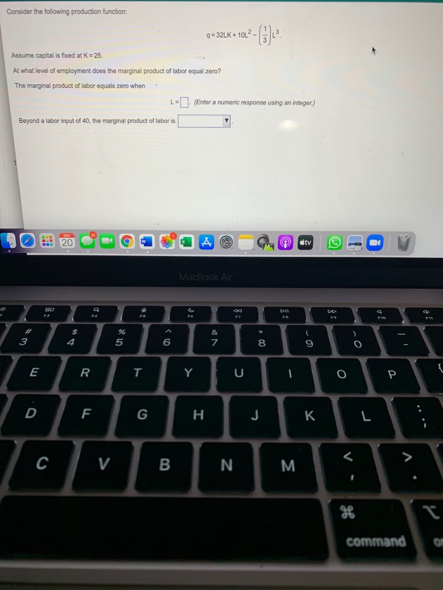 Consider the following production function:
q = 32LK + 10L2 -
Assume capital is fixed at K= 25.
At what level of employment does the marginal product of labor equal zero?
The marginal product of labor equals zero when
(Enter a numeric response using an integer.)
Beyond a labor input of 40, the marginal product of labor is
20
étv
MacBook Air
DI
DD
F3
F5
F6
F7
FB
F10
FW
2#
$
&
3
4
5
8
9
E
R
Y
P
D
F
G
н
J
K
C
V
B
N
M
command
V
