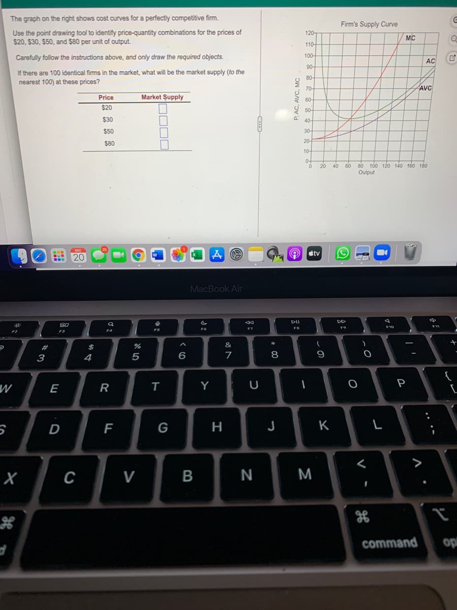 The graph on the right shows cost curves for a perfectly competitive firm.
Firm's Supply Curve
Use the point drawing tool to identify price-quantity combinations for the prices of
$20, $30, $50, and $80 per unit of output.
120-
MC
110-
Carefully follow the instructions above, and only draw the required objects.
100-
AC
90-
If there are 100 identical firms in the market, what will be the market supply (to the
80-
nearest 100) at these prices?
70-
AVC
Price
Market Supply
2 60-
$20
9 50-
$30
40-
$50
30
20-
$80
10-
0-
100 120 140 160 180
Output
20
40 60 80
étv
20
MacBook Air
DII
80
F9
F5
F3
F2
#3
$
&
3
4
5
6
9
{
E
R
Y
P
F
G
H
J
K
>
C
V
N
M
command
op
レレ
....
P. AC, AVC, MC
B
ト
